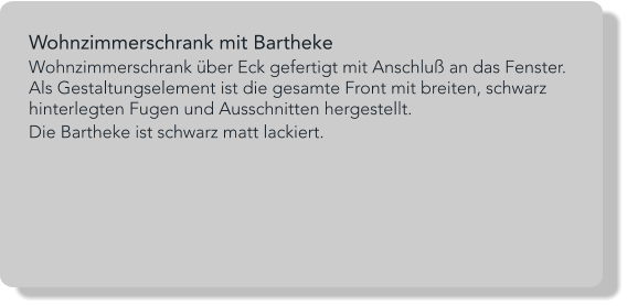 Wohnzimmerschrank mit Bartheke Wohnzimmerschrank über Eck gefertigt mit Anschluß an das Fenster. Als Gestaltungselement ist die gesamte Front mit breiten, schwarz hinterlegten Fugen und Ausschnitten hergestellt. Die Bartheke ist schwarz matt lackiert.