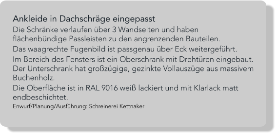Ankleide in Dachschräge eingepasst Die Schränke verlaufen über 3 Wandseiten und haben flächenbündige Passleisten zu den angrenzenden Bauteilen.  Das waagrechte Fugenbild ist passgenau über Eck weitergeführt.  Im Bereich des Fensters ist ein Oberschrank mit Drehtüren eingebaut. Der Unterschrank hat großzügige, gezinkte Vollauszüge aus massivem Buchenholz. Die Oberfläche ist in RAL 9016 weiß lackiert und mit Klarlack matt endbeschichtet. Enwurf/Planung/Ausführung: Schreinerei Kettnaker