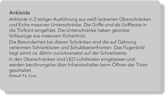 Ankleide  Ankleide in 2 teiliger Ausführung aus weiß lackierten Oberschränken und Eiche massiven Unterschränke. Die Griffe sind als Griffleiste in die Türfront eingefräst. Die Unterschränke haben gezinkte Vollauzüge aus massivem Eichenholz.  Die Besonderheit bei diesen Schränken sind die auf Gehrung verleimten Schranktüren und Schubkastenfronten. Das Fugenbild liegt somit ca. 60mm zurückversetzt auf der Schrankseite.   In den Oberschränken sind LED Lichtleisten eingelassen und werden berührungslos über Infrarotschalter beim Öffnen der Türen geschaltet. Entwurf: Fa. Cous