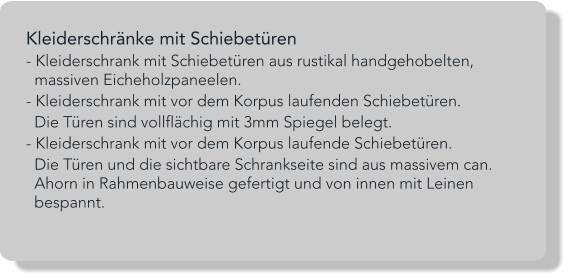 Kleiderschränke mit Schiebetüren - Kleiderschrank mit Schiebetüren aus rustikal handgehobelten,    massiven Eicheholzpaneelen. - Kleiderschrank mit vor dem Korpus laufenden Schiebetüren.   Die Türen sind vollflächig mit 3mm Spiegel belegt. - Kleiderschrank mit vor dem Korpus laufende Schiebetüren.   Die Türen und die sichtbare Schrankseite sind aus massivem can.   Ahorn in Rahmenbauweise gefertigt und von innen mit Leinen   bespannt.