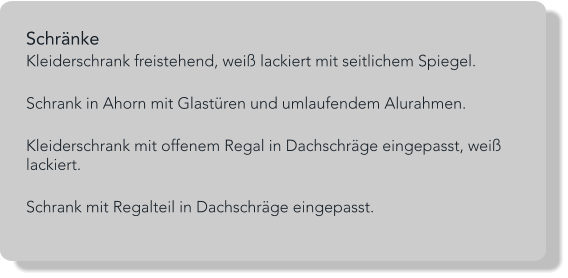Schränke  Kleiderschrank freistehend, weiß lackiert mit seitlichem Spiegel.  Schrank in Ahorn mit Glastüren und umlaufendem Alurahmen.  Kleiderschrank mit offenem Regal in Dachschräge eingepasst, weiß lackiert.  Schrank mit Regalteil in Dachschräge eingepasst.