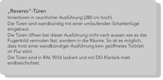 „Reverso“-Türen Innentüren in raumhoher Ausführung (280 cm hoch).  Die Türen sind wandbündig mit einer umlaufenden Schattenfuge eingebaut.  Die Türen öffnen bei dieser Ausführung nicht nach aussen wie es das Fugenbild vermuten läst, sondern in die Räume. So ist es möglich, dass trotz einer wandbündiger Ausführung kein geöffnetes Türblatt im Flur stört. Die Türen sind in RAL 9016 lackiert und mit DD-Klarlack matt endbeschichtet.