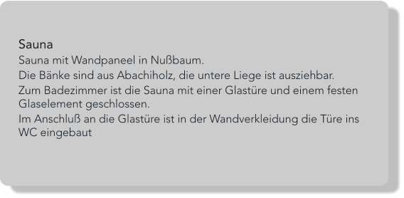 Sauna Sauna mit Wandpaneel in Nußbaum. Die Bänke sind aus Abachiholz, die untere Liege ist ausziehbar. Zum Badezimmer ist die Sauna mit einer Glastüre und einem festen Glaselement geschlossen.  Im Anschluß an die Glastüre ist in der Wandverkleidung die Türe ins WC eingebaut
