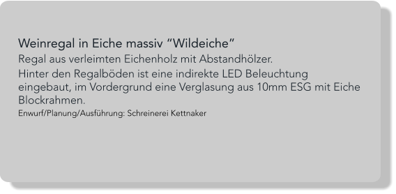 Weinregal in Eiche massiv “Wildeiche” Regal aus verleimten Eichenholz mit Abstandhölzer. Hinter den Regalböden ist eine indirekte LED Beleuchtung eingebaut, im Vordergrund eine Verglasung aus 10mm ESG mit Eiche Blockrahmen. Enwurf/Planung/Ausführung: Schreinerei Kettnaker