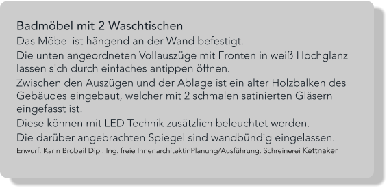 Badmöbel mit 2 Waschtischen Das Möbel ist hängend an der Wand befestigt.  Die unten angeordneten Vollauszüge mit Fronten in weiß Hochglanz lassen sich durch einfaches antippen öffnen. Zwischen den Auszügen und der Ablage ist ein alter Holzbalken des Gebäudes eingebaut, welcher mit 2 schmalen satinierten Gläsern eingefasst ist.  Diese können mit LED Technik zusätzlich beleuchtet werden. Die darüber angebrachten Spiegel sind wandbündig eingelassen. Enwurf: Karin Brobeil Dipl. Ing. freie InnenarchitektinPlanung/Ausführung: Schreinerei Kettnaker