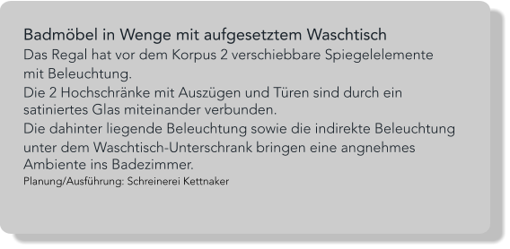 Badmöbel in Wenge mit aufgesetztem Waschtisch Das Regal hat vor dem Korpus 2 verschiebbare Spiegelelemente  mit Beleuchtung.  Die 2 Hochschränke mit Auszügen und Türen sind durch ein satiniertes Glas miteinander verbunden. Die dahinter liegende Beleuchtung sowie die indirekte Beleuchtung  unter dem Waschtisch-Unterschrank bringen eine angnehmes Ambiente ins Badezimmer. Planung/Ausführung: Schreinerei Kettnaker