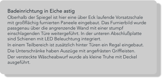 Badeinrichtung in Eiche astig Oberhalb der Spiegel ist hier eine über Eck laufende Vorsatzschale mit großflächig furnierten Paneele eingebaut. Das Furnierbild wurde passgenau über die angrenzende Wand mit einer stumpf einschlagenden Türe weitergeführt. In der unteren Abschlußplatte sind Schienen mit LED Beleuchtung integriert. In einem Teilbereich ist zusätzlich hinter Türen ein Regal eingebaut. Die Unterschränke haben Auszüge mit angefrästen Griffleisten. Der versteckte Wäscheabwurf wurde als kleine Truhe mit Deckel ausgeführt.