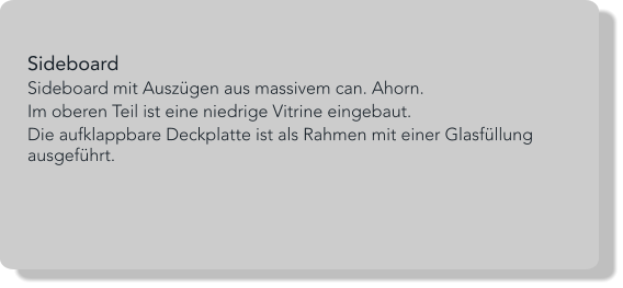 Sideboard Sideboard mit Auszügen aus massivem can. Ahorn. Im oberen Teil ist eine niedrige Vitrine eingebaut.  Die aufklappbare Deckplatte ist als Rahmen mit einer Glasfüllung ausgeführt.
