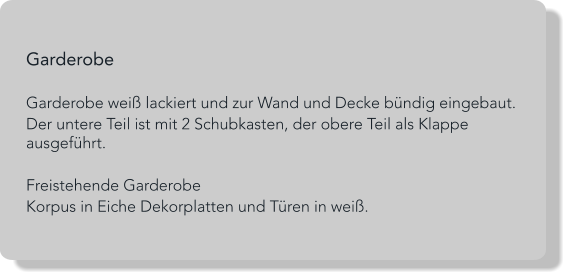 Garderobe  Garderobe weiß lackiert und zur Wand und Decke bündig eingebaut. Der untere Teil ist mit 2 Schubkasten, der obere Teil als Klappe ausgeführt.  Freistehende Garderobe Korpus in Eiche Dekorplatten und Türen in weiß.
