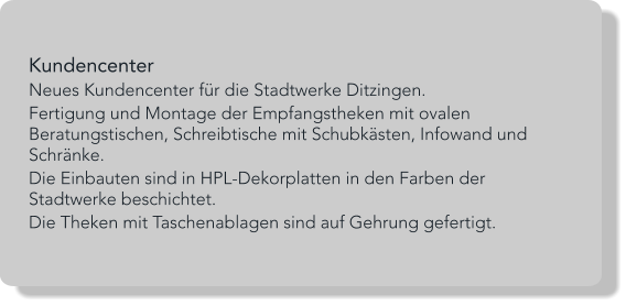 Kundencenter Neues Kundencenter für die Stadtwerke Ditzingen. Fertigung und Montage der Empfangstheken mit ovalen Beratungstischen, Schreibtische mit Schubkästen, Infowand und Schränke. Die Einbauten sind in HPL-Dekorplatten in den Farben der Stadtwerke beschichtet. Die Theken mit Taschenablagen sind auf Gehrung gefertigt.