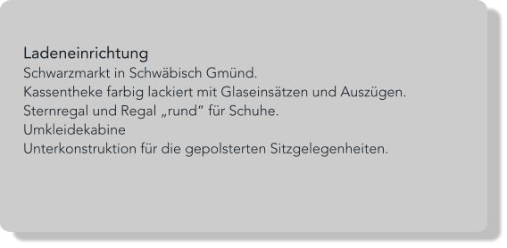 Ladeneinrichtung Schwarzmarkt in Schwäbisch Gmünd. Kassentheke farbig lackiert mit Glaseinsätzen und Auszügen. Sternregal und Regal „rund“ für Schuhe. Umkleidekabine Unterkonstruktion für die gepolsterten Sitzgelegenheiten.