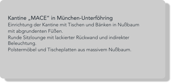 Kantine „MACE“ in München-Unterföhring Einrichtung der Kantine mit Tischen und Bänken in Nußbaum  mit abgrundenten Füßen. Runde Sitzlounge mit lackierter Rückwand und indirekter Beleuchtung. Polstermöbel und Tischeplatten aus massivem Nußbaum.