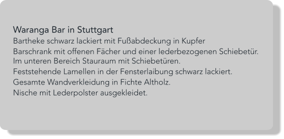 Waranga Bar in Stuttgart Bartheke schwarz lackiert mit Fußabdeckung in Kupfer Barschrank mit offenen Fächer und einer lederbezogenen Schiebetür. Im unteren Bereich Stauraum mit Schiebetüren. Feststehende Lamellen in der Fensterlaibung schwarz lackiert. Gesamte Wandverkleidung in Fichte Altholz. Nische mit Lederpolster ausgekleidet.